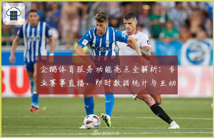 企鹅体育服务功能亮点全解析：专业赛事直播、即时数据统计与互动体验全面升级