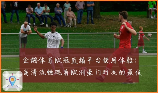 企鹅体育欧冠直播平台使用体验:高清流畅观看欧洲豪门对决的最佳选择
