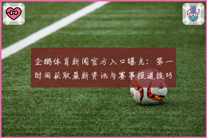 企鹅体育新闻官方入口曝光：第一时间获取最新资讯与赛事报道技巧大揭秘