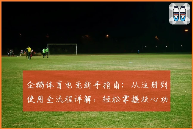 企鹅体育电竞新手指南：从注册到使用全流程详解，轻松掌握核心功能享受电竞乐趣