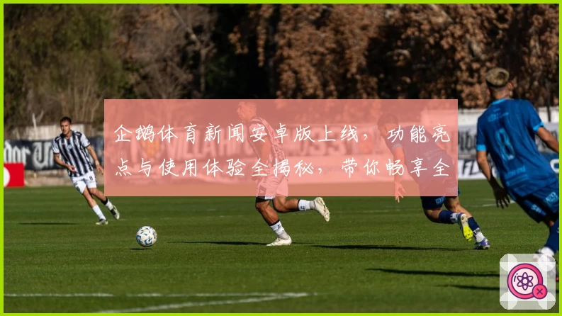 企鹅体育新闻安卓版上线，功能亮点与使用体验全揭秘，带你畅享全新赛事资讯平台