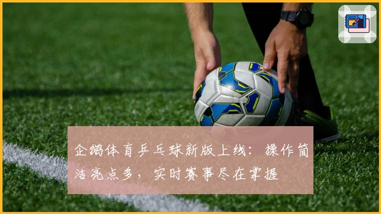 企鹅体育乒乓球新版上线：操作简洁亮点多，实时赛事尽在掌握