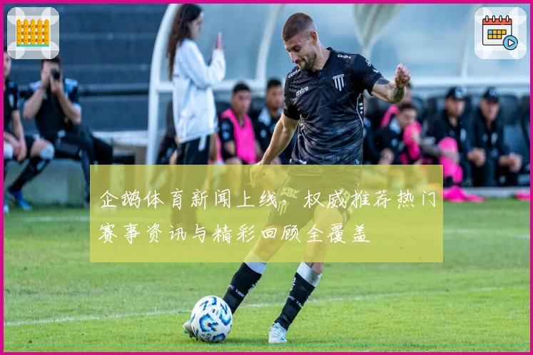 企鹅体育新闻上线，权威推荐热门赛事资讯与精彩回顾全覆盖
