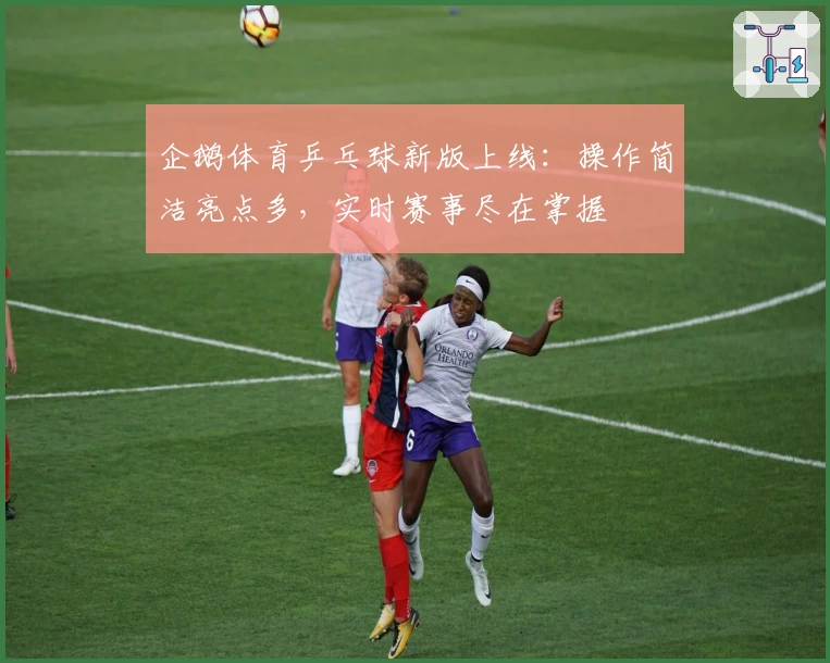 企鹅体育乒乓球新版上线：操作简洁亮点多，实时赛事尽在掌握