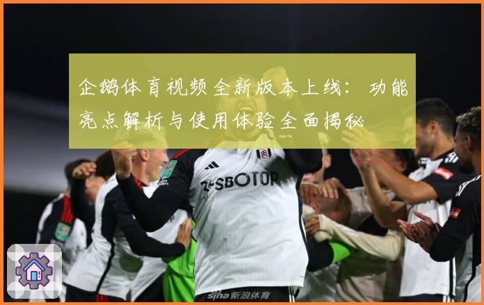 企鹅体育视频全新版本上线：功能亮点解析与使用体验全面揭秘