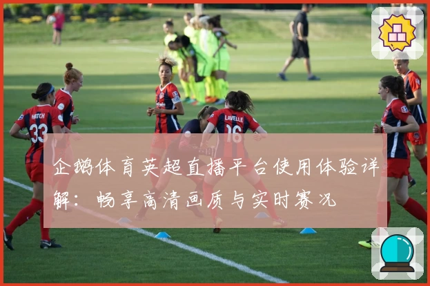 企鹅体育英超直播平台使用体验详解:畅享高清画质与实时赛况