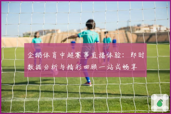 企鹅体育中超赛事直播体验：即时数据分析与精彩回顾一站式畅享