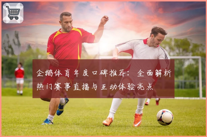 企鹅体育年度口碑推荐：全面解析热门赛事直播与互动体验亮点