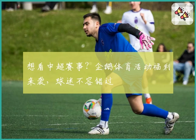 想看中超赛事？企鹅体育活动福利来袭，球迷不容错过