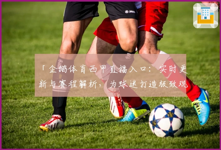 「企鹅体育西甲直播入口：实时更新与赛程解析，为球迷打造极致观赛体验」
