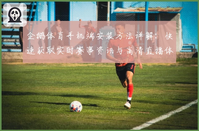 企鹅体育手机端安装方法详解：快速获取实时赛事资讯与高清直播体验