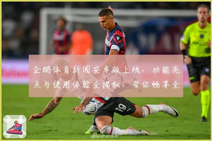 企鹅体育新闻安卓版上线，功能亮点与使用体验全揭秘，带你畅享全新赛事资讯平台